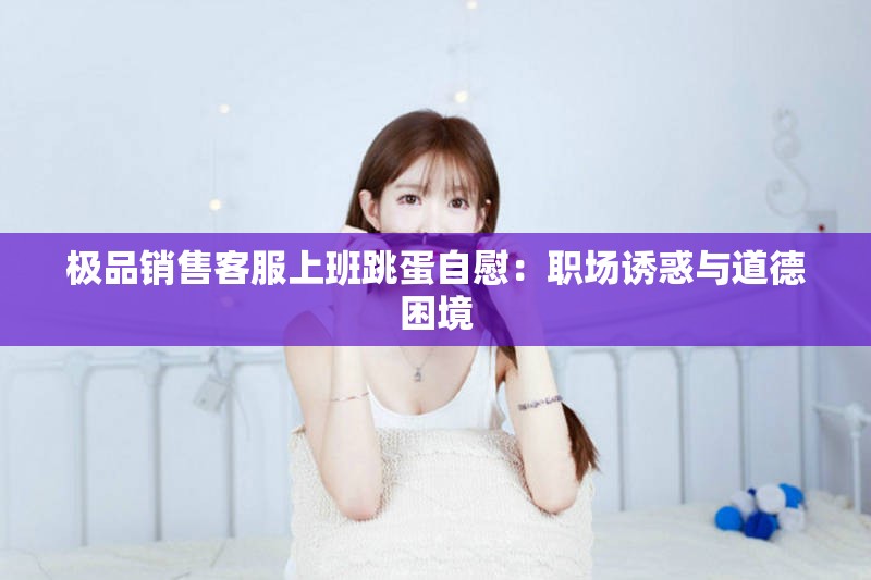 极品销售客服上班跳蛋自慰：职场诱惑与道德困境