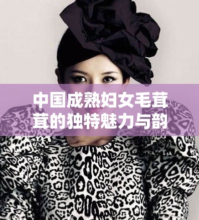 中国成熟妇女毛茸茸的独特魅力与韵味