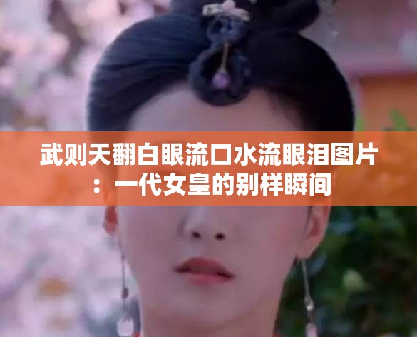 武则天翻白眼流口水流眼泪图片：一代女皇的别样瞬间
