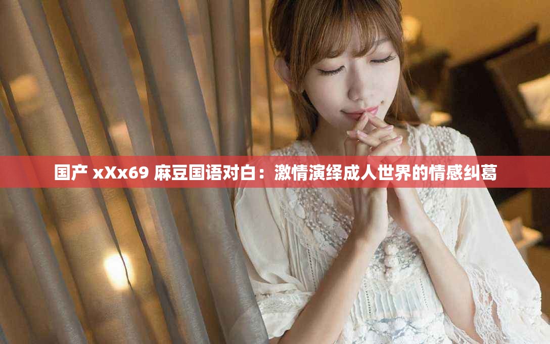 国产 xXx69 麻豆国语对白：激情演绎成人世界的情感纠葛