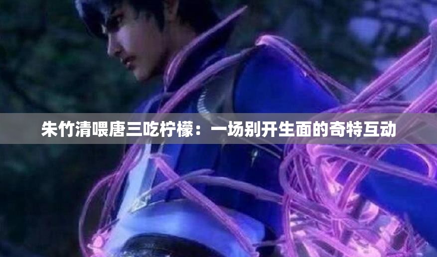 朱竹清喂唐三吃柠檬：一场别开生面的奇特互动