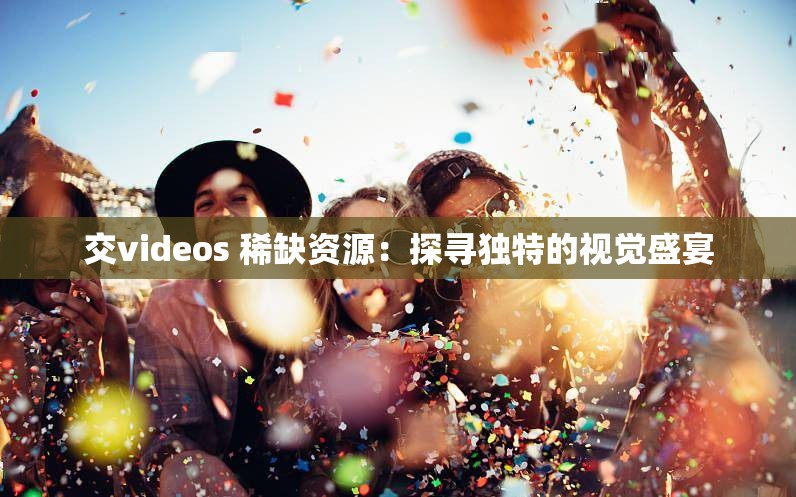 交videos 稀缺资源：探寻独特的视觉盛宴