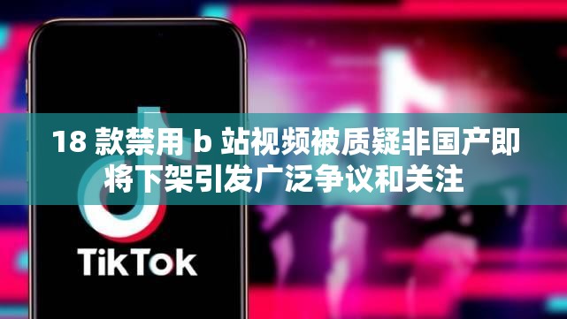 18 款禁用 b 站视频被质疑非国产即将下架引发广泛争议和关注