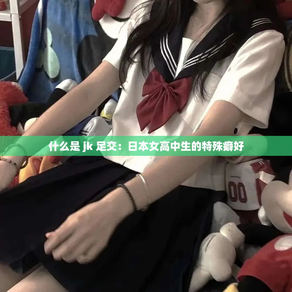 什么是 jk 足交：日本女高中生的特殊癖好