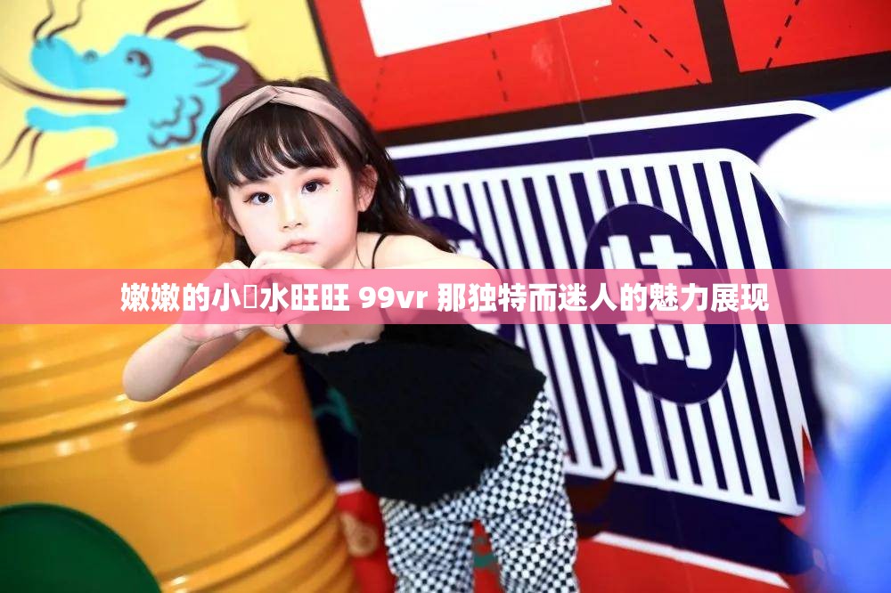 嫩嫩的小泬水旺旺 99vr 那独特而迷人的魅力展现