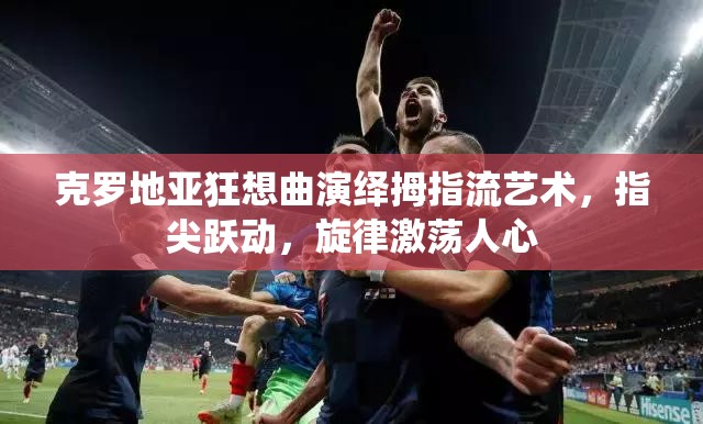 克罗地亚狂想曲演绎拇指流艺术，指尖跃动，旋律激荡人心