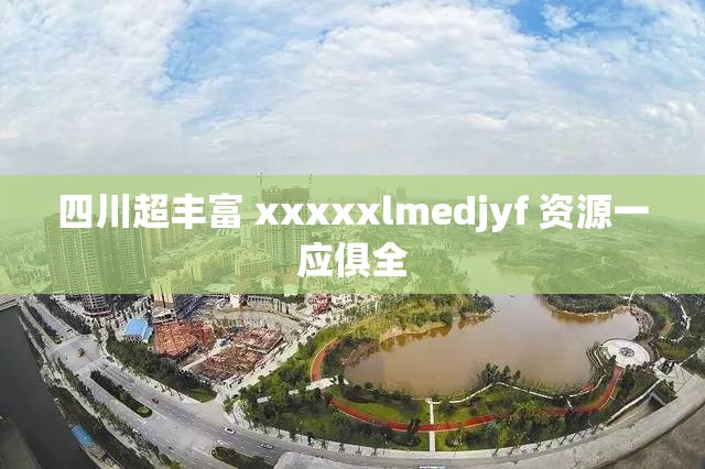 四川超丰富 xxxxxlmedjyf 资源一应俱全