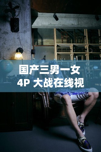 国产三男一女 4P 大战在线视频：震撼刺激的激情演绎