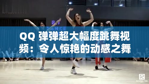QQ 弹弹超大幅度跳舞视频：令人惊艳的动感之舞