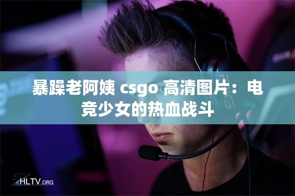 暴躁老阿姨 csgo 高清图片：电竞少女的热血战斗