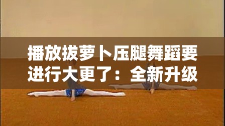 播放拔萝卜压腿舞蹈要进行大更了：全新升级即将开启