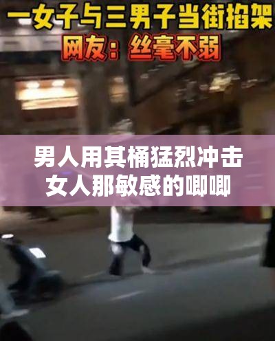男人用其桶猛烈冲击女人那敏感的唧唧场景呈现