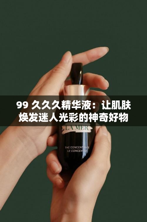 99 久久久精华液：让肌肤焕发迷人光彩的神奇好物