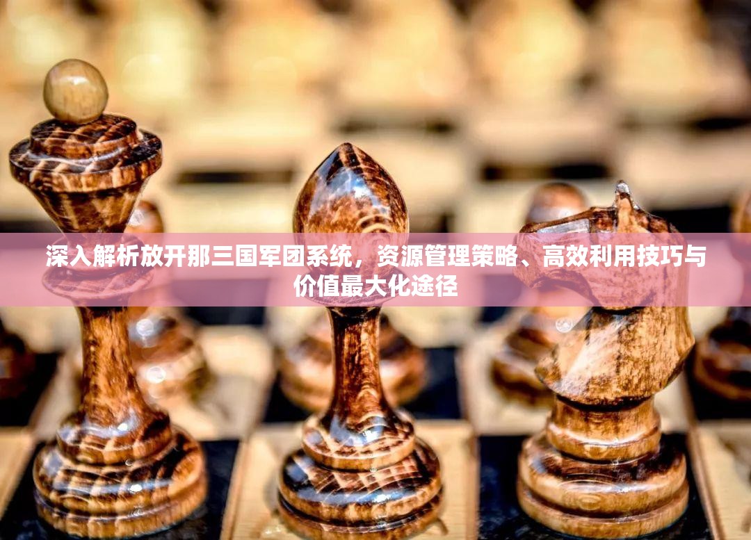 深入解析放开那三国军团系统，资源管理策略、高效利用技巧与价值最大化途径