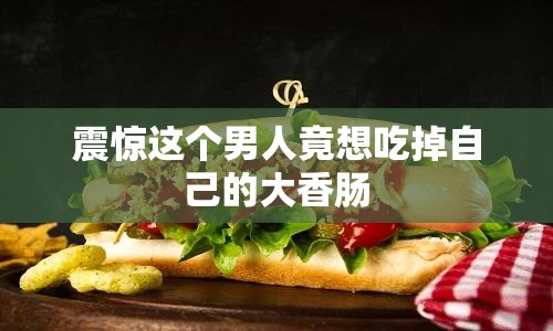 震惊这个男人竟想吃掉自己的大香肠