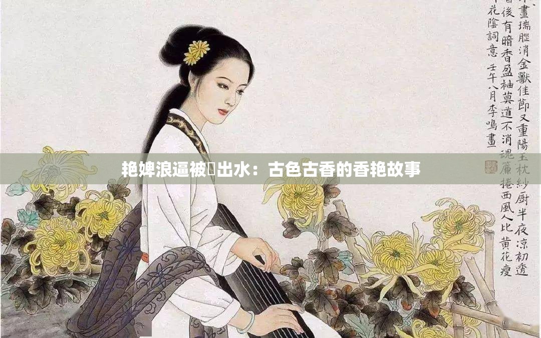 艳婢浪逼被屌出水：古色古香的香艳故事