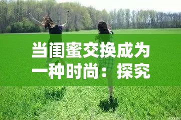 当闺蜜交换成为一种时尚：探究背后的心理与社会现象