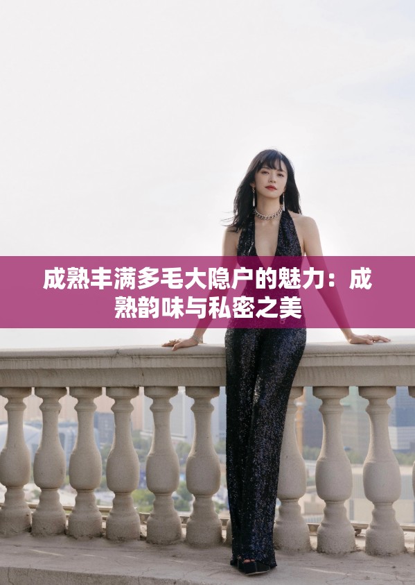 成熟丰满多毛大隐户的魅力：成熟韵味与私密之美