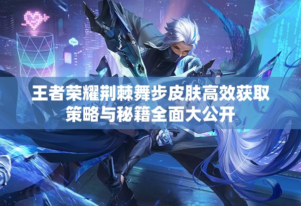 王者荣耀荆棘舞步皮肤高效获取策略与秘籍全面大公开