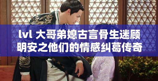 lvl 大哥弟媳古言骨生迷顾明安之他们的情感纠葛传奇故事
