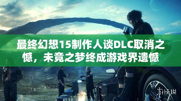最终幻想15制作人谈DLC取消之憾，未竟之梦终成游戏界遗憾