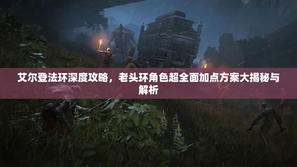 艾尔登法环深度攻略，老头环角色超全面加点方案大揭秘与解析