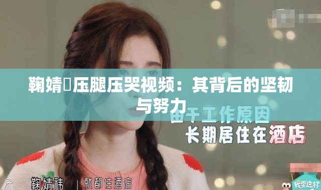 鞠婧祎压腿压哭视频：其背后的坚韧与努力