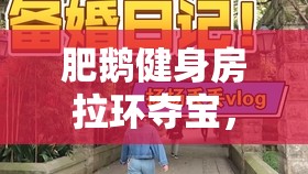 肥鹅健身房拉环夺宝，全面掌握解锁惊喜与无限乐趣的独家秘籍