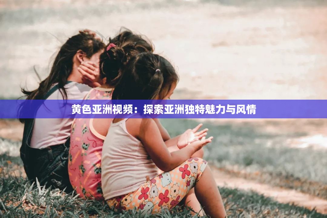 黄色亚洲视频：探索亚洲独特魅力与风情