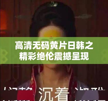 高清无码黄片日韩之精彩绝伦震撼呈现