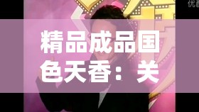 精品成品国色天香：关于其独特魅力与价值的深入探讨