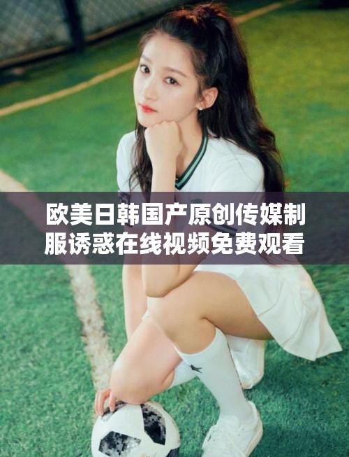 欧美日韩国产原创传媒制服诱惑在线视频免费观看资源全览