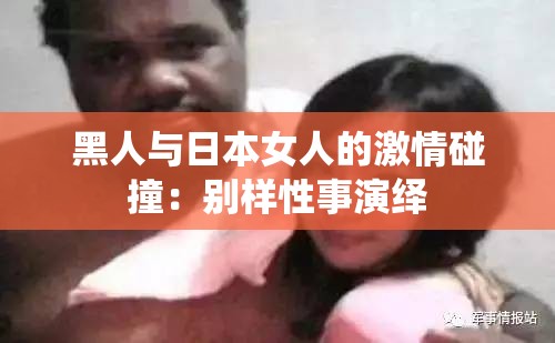黑人与日本女人的激情碰撞：别样性事演绎