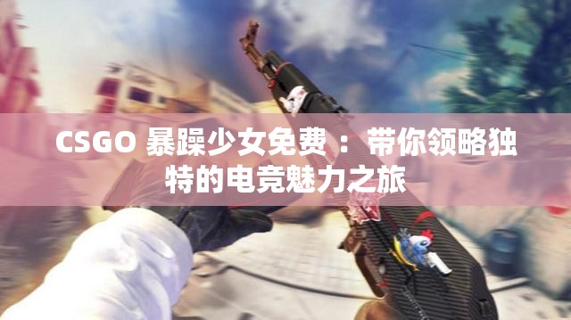 CSGO 暴躁少女免费 ：带你领略独特的电竞魅力之旅