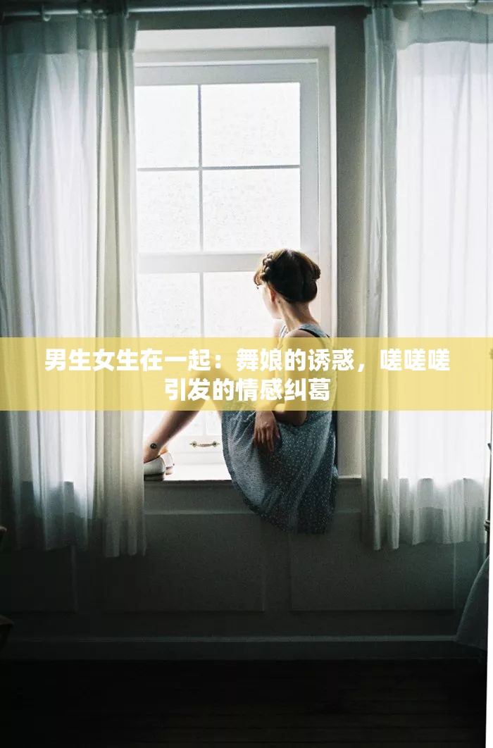 男生女生在一起：舞娘的诱惑，嗟嗟嗟引发的情感纠葛
