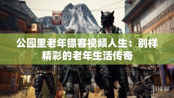 公园里老年镖客视频人生：别样精彩的老年生活传奇