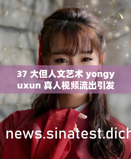 37 大但人文艺术 yongyuxun 真人视频流出引发热议