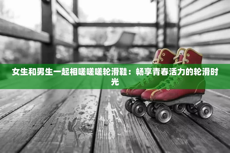 女生和男生一起相嗟嗟嗟轮滑鞋：畅享青春活力的轮滑时光