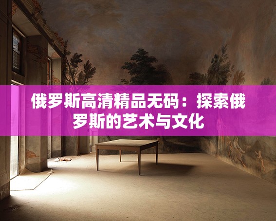 俄罗斯高清精品无码：探索俄罗斯的艺术与文化