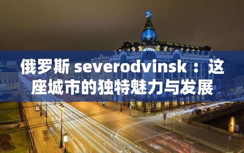 俄罗斯 severodvinsk ：这座城市的独特魅力与发展前景