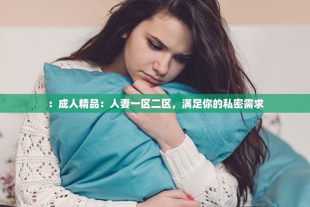 ：成人精品：人妻一区二区，满足你的私密需求