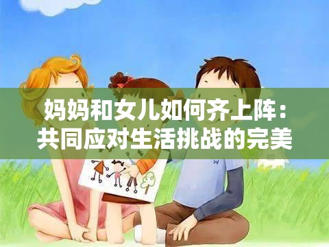 妈妈和女儿如何齐上阵：共同应对生活挑战的完美搭档
