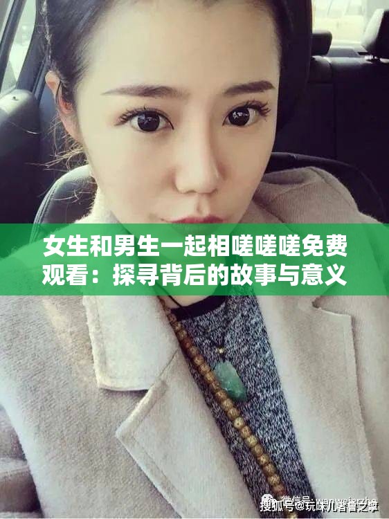女生和男生一起相嗟嗟嗟免费观看：探寻背后的故事与意义