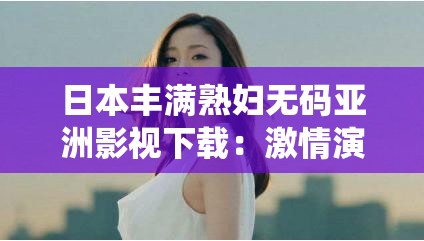 日本丰满熟妇无码亚洲影视下载：激情演绎，无尽诱惑