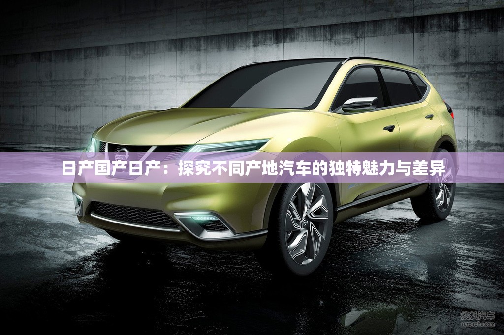 日产国产日产：探究不同产地汽车的独特魅力与差异