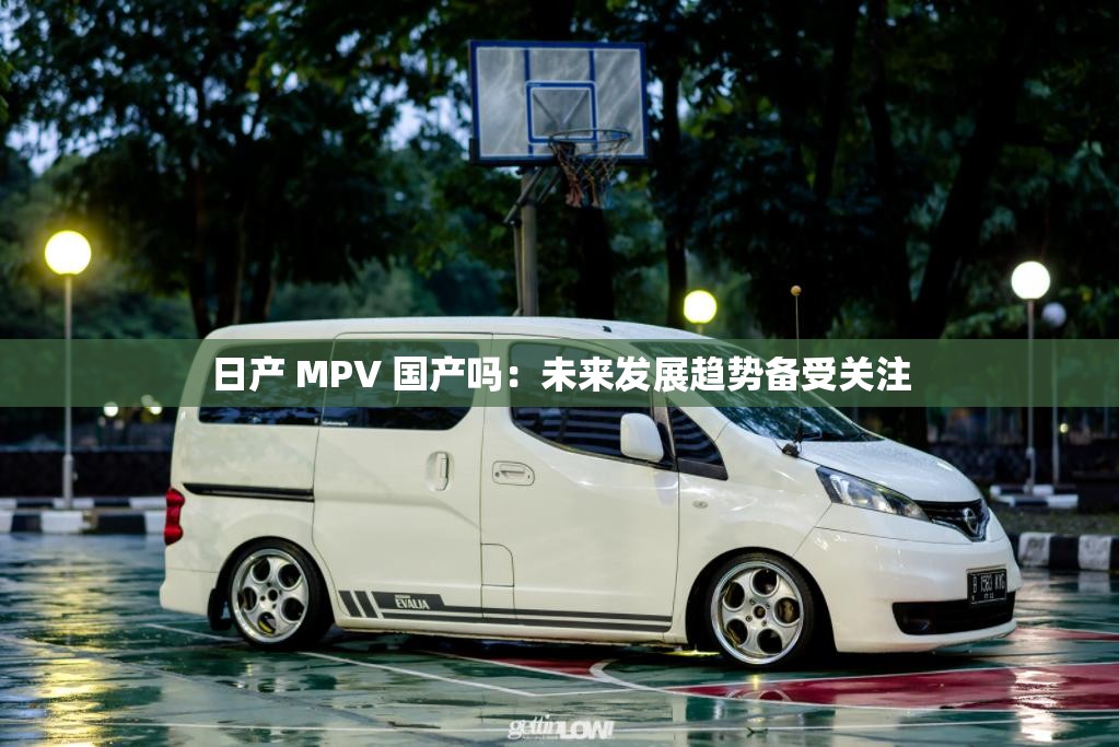 日产 MPV 国产吗：未来发展趋势备受关注