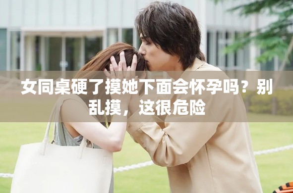 女同桌硬了摸她下面会怀孕吗？别乱摸，这很危险