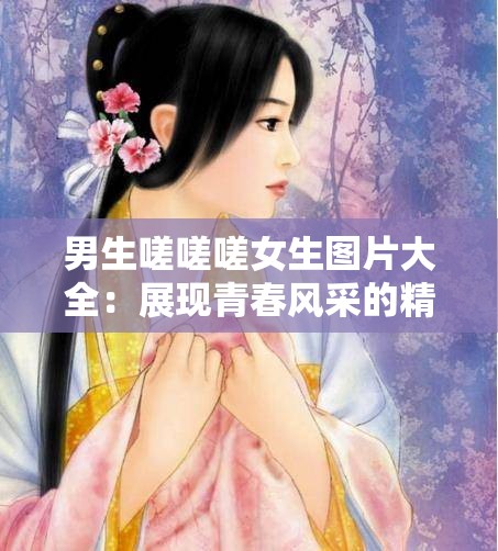 男生嗟嗟嗟女生图片大全：展现青春风采的精彩图集