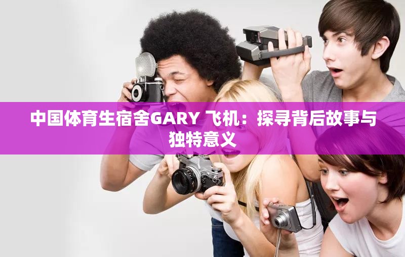 中国体育生宿舍GARY 飞机：探寻背后故事与独特意义