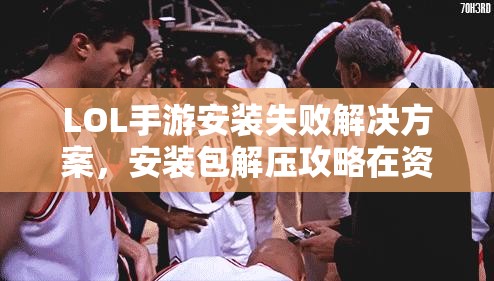 LOL手游安装失败解决方案，安装包解压攻略在资源管理中的重要性及实用技巧